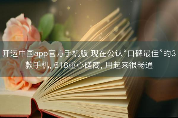 开运中国app官方手机版 现在公认“口碑最佳”的3款手机， 618重心磋商， 用起来很畅通