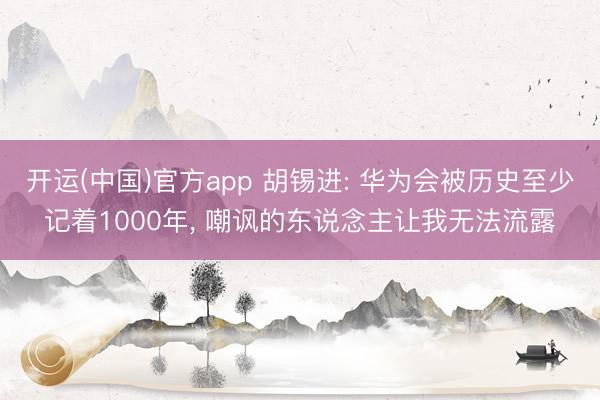 开运(中国)官方app 胡锡进: 华为会被历史至少记着1000年， 嘲讽的东说念主让我无法流露