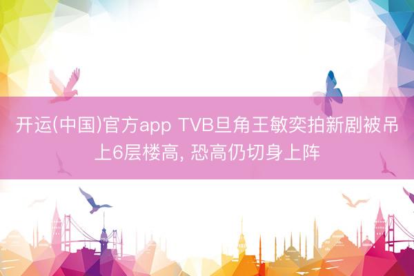 开运(中国)官方app TVB旦角王敏奕拍新剧被吊上6层楼高， 恐高仍切身上阵