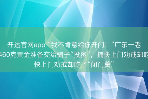 开运官网app “我不肯意给你开门！”广东一老东谈主买了460克黄金准备交给骗子“投资”，捕快上门劝戒却吃了“闭门羹”