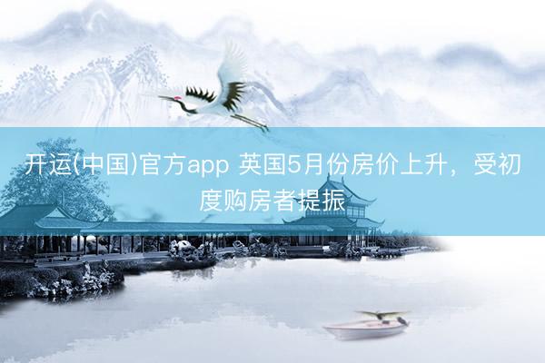 开运(中国)官方app 英国5月份房价上升，受初度购房者提振