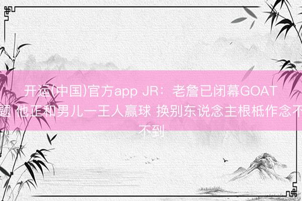 开运(中国)官方app JR：老詹已闭幕GOAT话题 他正和男儿一王人赢球 换别东说念主根柢作念不到