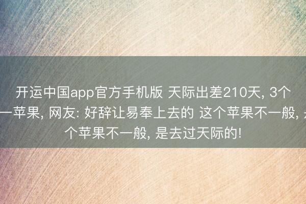 开运中国app官方手机版 天际出差210天， 3个大老爷们带回一苹果， 网友: 好辞让易奉上去的 这个苹果不一般， 是去过天际的!