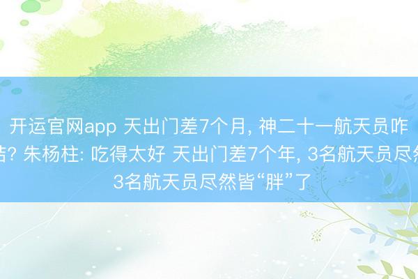 开运官网app 天出门差7个月， 神二十一航天员咋又胖着总结? 朱杨柱: 吃得太好 天出门差7个年， 3名航天员尽然皆“胖”了