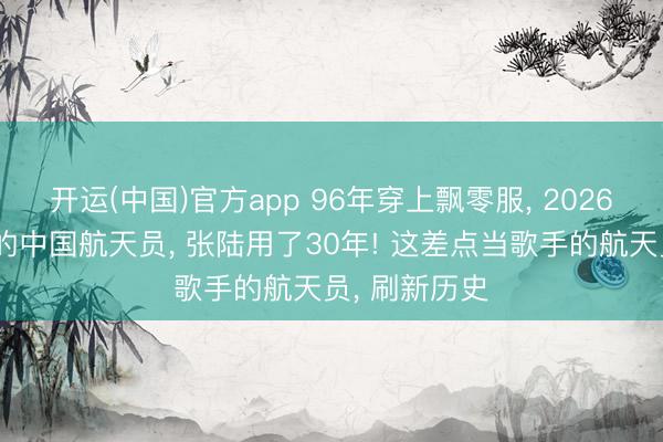 开运(中国)官方app 96年穿上飘零服， 2026成出舱最多的中国航天员， 张陆用了30年! 这差点当歌手的航天员， 刷新历史
