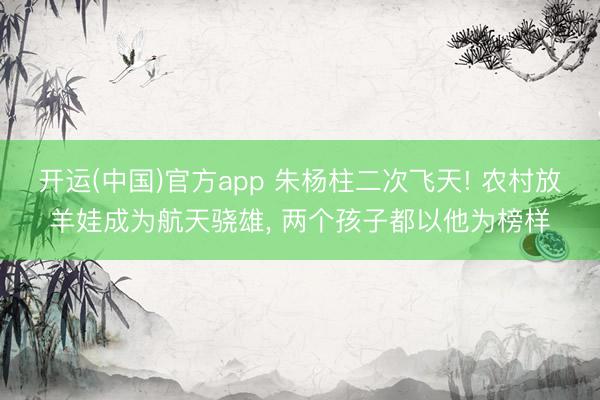 开运(中国)官方app 朱杨柱二次飞天! 农村放羊娃成为航天骁雄， 两个孩子都以他为榜样