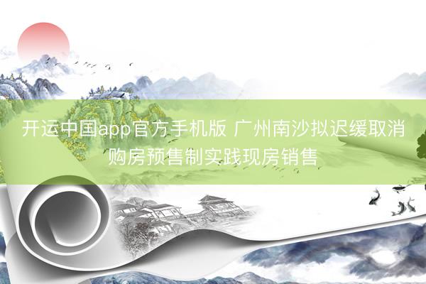 开运中国app官方手机版 广州南沙拟迟缓取消购房预售制实践现房销售