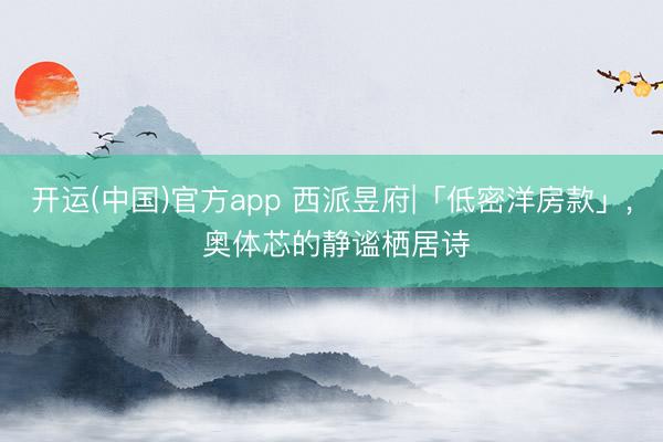 开运(中国)官方app 西派昱府|「低密洋房款」， 奥体芯的静谧栖居诗