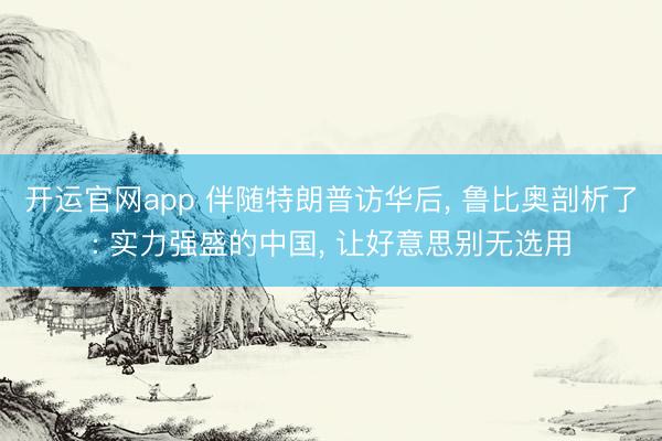 开运官网app 伴随特朗普访华后， 鲁比奥剖析了: 实力强盛的中国， 让好意思别无选用