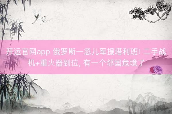开运官网app 俄罗斯一忽儿军援塔利班! 二手战机+重火器到位， 有一个邻国危境了