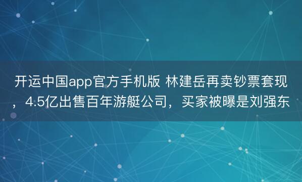 开运中国app官方手机版 林建岳再卖钞票套现，4.5亿出售百年游艇公司，买家被曝是刘强东