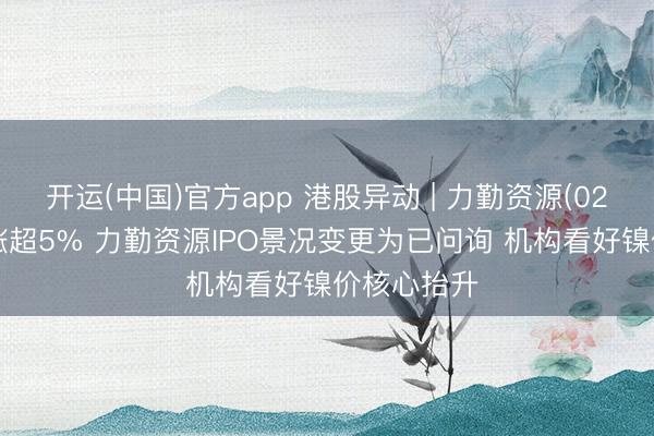 开运(中国)官方app 港股异动 | 力勤资源(02245)早盘涨超5% 力勤资源IPO景况变更为已问询 机构看好镍价核心抬升