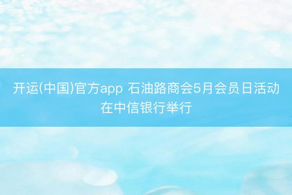 开运(中国)官方app 石油路商会5月会员日活动在中信银行举行