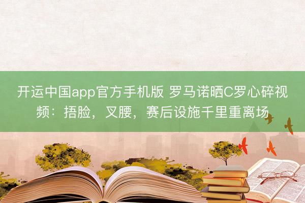 开运中国app官方手机版 罗马诺晒C罗心碎视频：捂脸，叉腰，<a href=