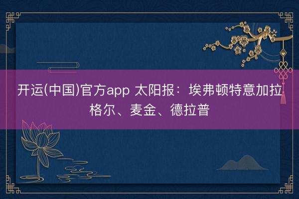 开运(中国)官方app 太阳报:埃弗顿特意加拉格尔、麦金、德拉普