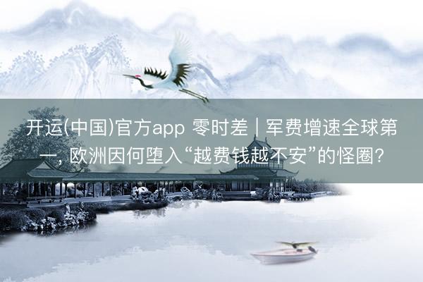 开运(中国)官方app 零时差 | 军费增速全球第一， 欧洲因何堕入“越费钱越不安”的怪圈?