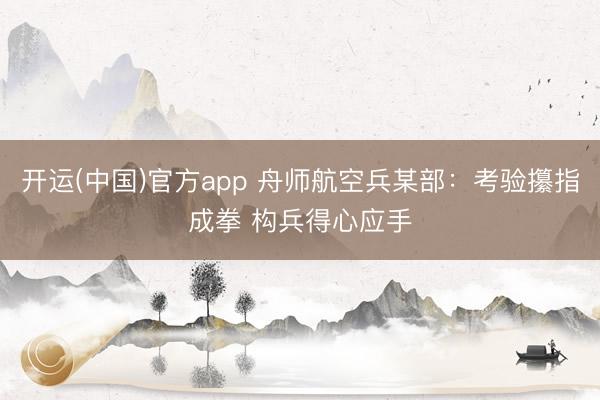 开运(中国)官方app 舟师航空兵某部：考验攥指成拳 构兵得心应手