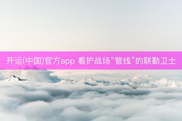 开运(中国)官方app 看护战场“管线”的联勤卫士