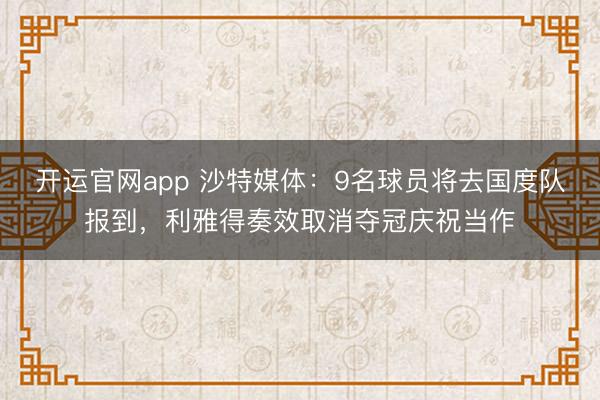 开运官网app 沙特媒体：9名球员将去国度队报到，利雅得奏效取消夺冠庆祝当作