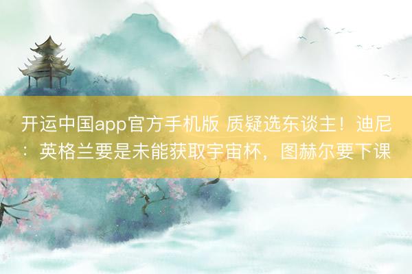 开运中国app官方手机版 质疑选东谈主！迪尼：英格兰要是未能获取宇宙杯，图赫尔要下课