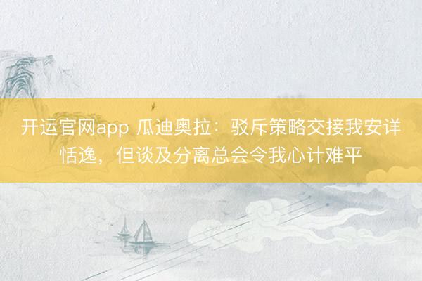 开运官网app 瓜迪奥拉：驳斥策略交接我安详恬逸，但谈及分离总会令我心计难平