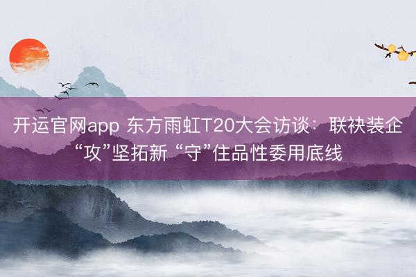 开运官网app 东方雨虹T20大会访谈：联袂装企“攻”坚拓新 “守”住品性委用底线