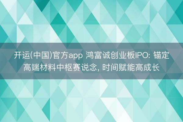 开运(中国)官方app 鸿富诚创业板IPO: 锚定高端材料中枢赛说念， 时间赋能高成长