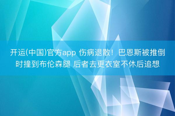 开运(中国)官方app 伤病退散！巴恩斯被推倒时撞到布伦森腿 后者去更衣室不休后追想