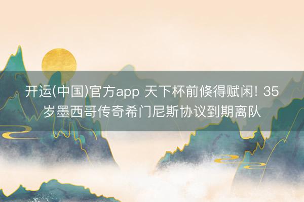 开运(中国)官方app 天下杯前倏得赋闲! 35岁墨西哥传奇希门尼斯协议到期离队