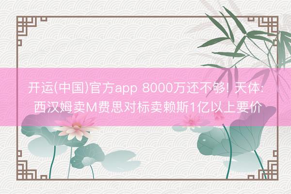 开运(中国)官方app 8000万还不够! 天体: 西汉姆卖M费思对标卖赖斯1亿以上要价