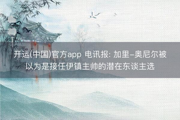 开运(中国)官方app 电讯报: 加里-奥尼尔被以为是接任伊镇主帅的潜在东谈主选