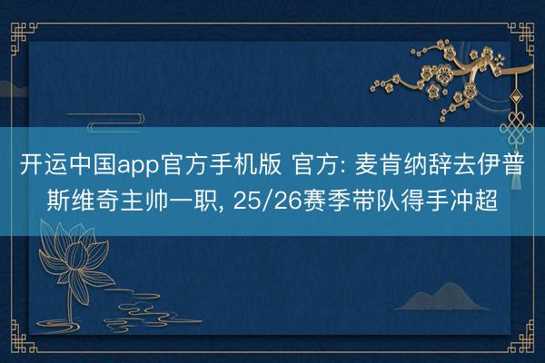 开运中国app官方手机版 官方: 麦肯纳辞去伊普斯维奇主帅一职， 25/26赛季带队得手冲超