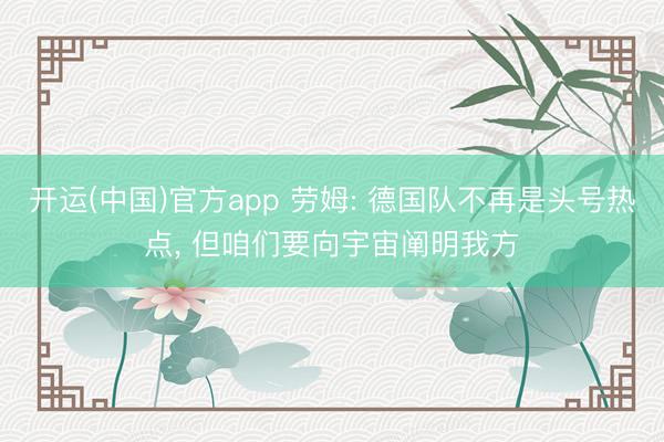 开运(中国)官方app 劳姆: 德国队不再是头号热点， 但咱们要向宇宙阐明我方
