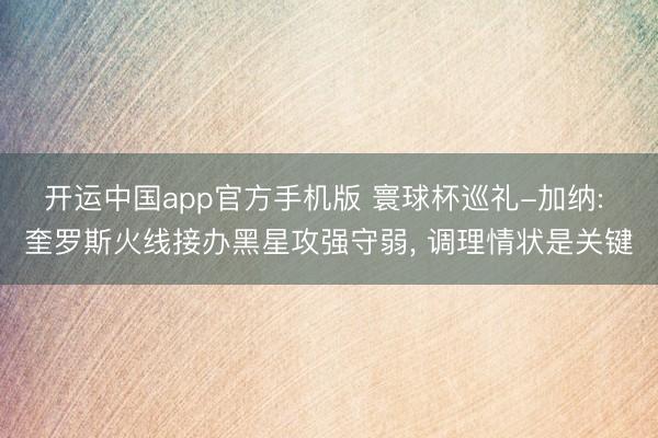 开运中国app官方手机版 寰球杯巡礼-加纳: 奎罗斯火线接办黑星攻强守弱, 调理情状是关键