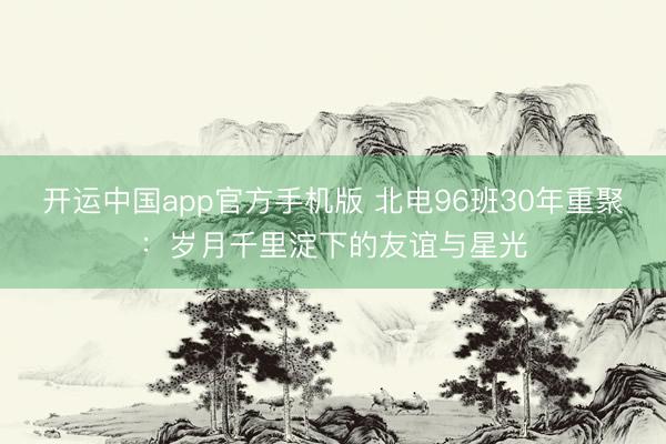 开运中国app官方手机版 北电96班30年重聚：岁月千里淀下的友谊与星光