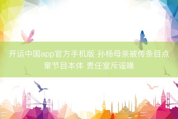 开运中国app官方手机版 孙杨母亲被传条目点窜节目本体 责任室斥谣喙