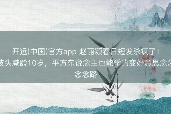 开运(中国)官方app 赵丽颖春日短发杀疯了！波波头减龄10岁，平方东说念主也能学的变好意思念念路