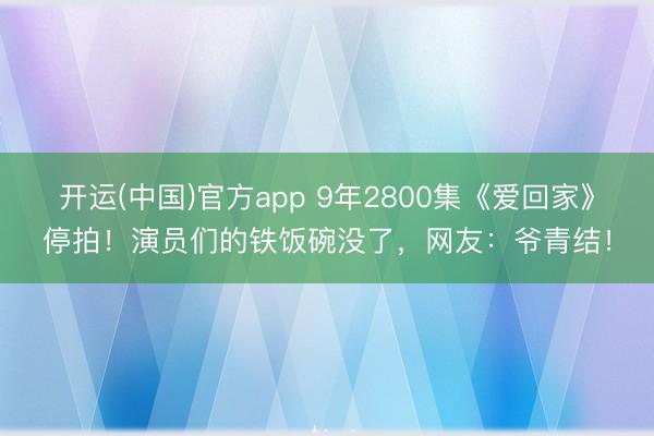 开运(中国)官方app 9年2800集《爱回家》停拍！演员们的铁饭碗没了，网友：爷青结！