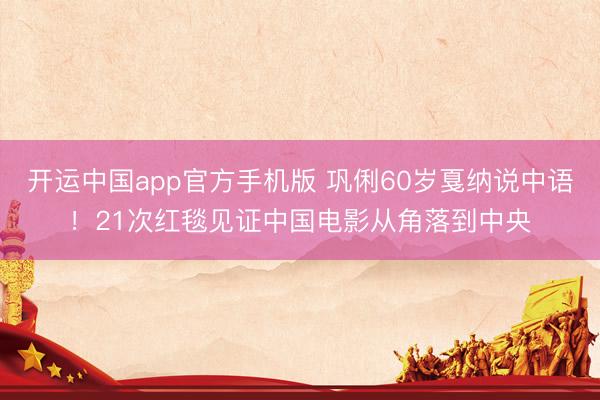 开运中国app官方手机版 巩俐60岁戛纳说中语！21次红毯见证中国电影从角落到中央