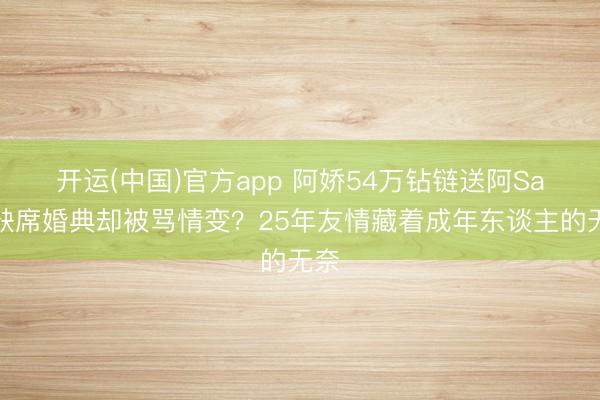 开运(中国)官方app 阿娇54万钻链送阿Sa!缺席婚典却被骂情变?25年友情藏着成年东谈主的无奈
