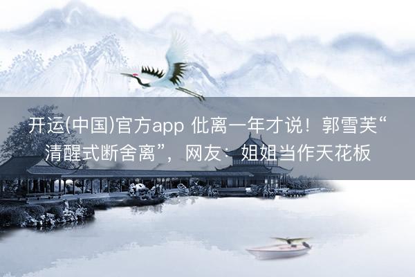 开运(中国)官方app 仳离一年才说！郭雪芙“清醒式断舍离”，网友：姐姐当作天花板