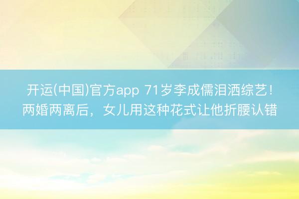 开运(中国)官方app 71岁李成儒泪洒综艺！两婚两离后，女儿用这种花式让他折腰认错