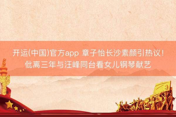 开运(中国)官方app 章子怡长沙素颜引热议！仳离三年与汪峰同台看女儿钢琴献艺