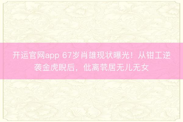 开运官网app 67岁肖雄现状曝光！从钳工逆袭金虎睨后，仳离茕居无儿无女
