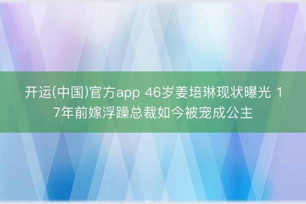 开运(中国)官方app 46岁姜培琳现状曝光 17年前嫁浮躁总裁如今被宠成公主