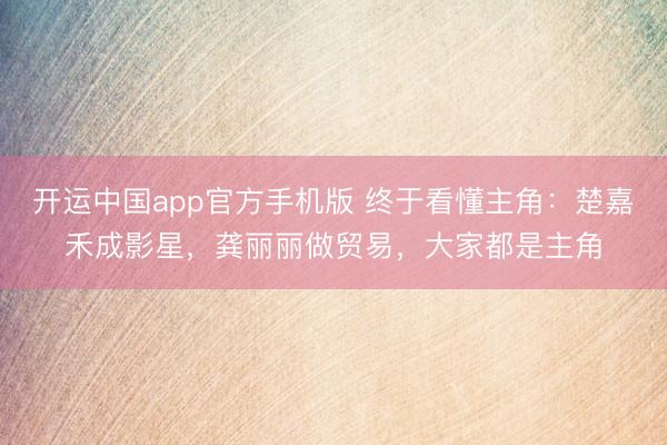 开运中国app官方手机版 终于看懂主角：楚嘉禾成影星，龚丽丽做贸易，大家都是主角