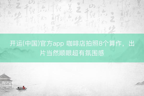 开运(中国)官方app 咖啡店拍照8个算作，出片当然顺眼超有氛围感