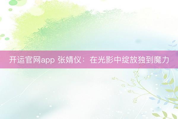 开运官网app 张婧仪：在光影中绽放独到魔力