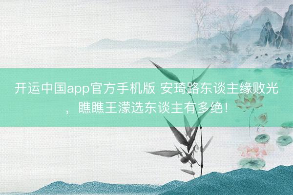 开运中国app官方手机版 安琦路东谈主缘败光，瞧瞧王濛选东谈主有多绝！
