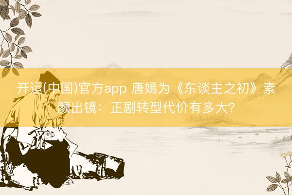 开运(中国)官方app 唐嫣为《东谈主之初》素颜出镜：正剧转型代价有多大？